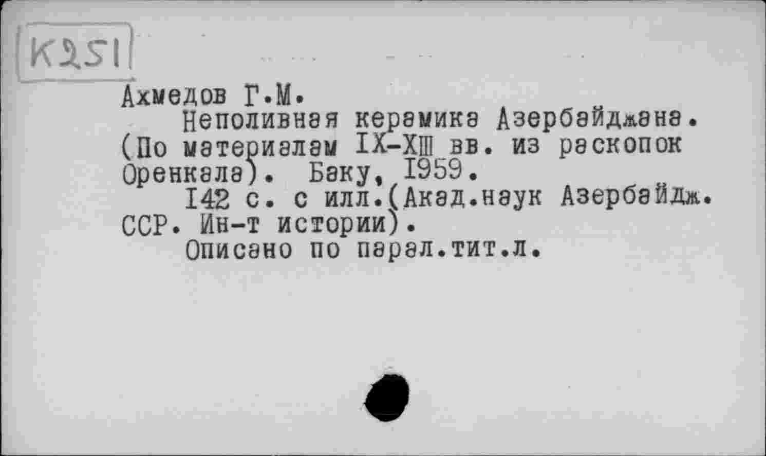 ﻿(jKÄS'l;
Ахмедов p.M.
Неполивная керамика Азербайдлана. (По материалам ІХ-ХШ вв. из раскопок Оренкала). Баку, 1959.
142 с. с илл.(Акад.наук Азербайдж. ССР. Ин-т истории).
Описано по парал.тит.л.